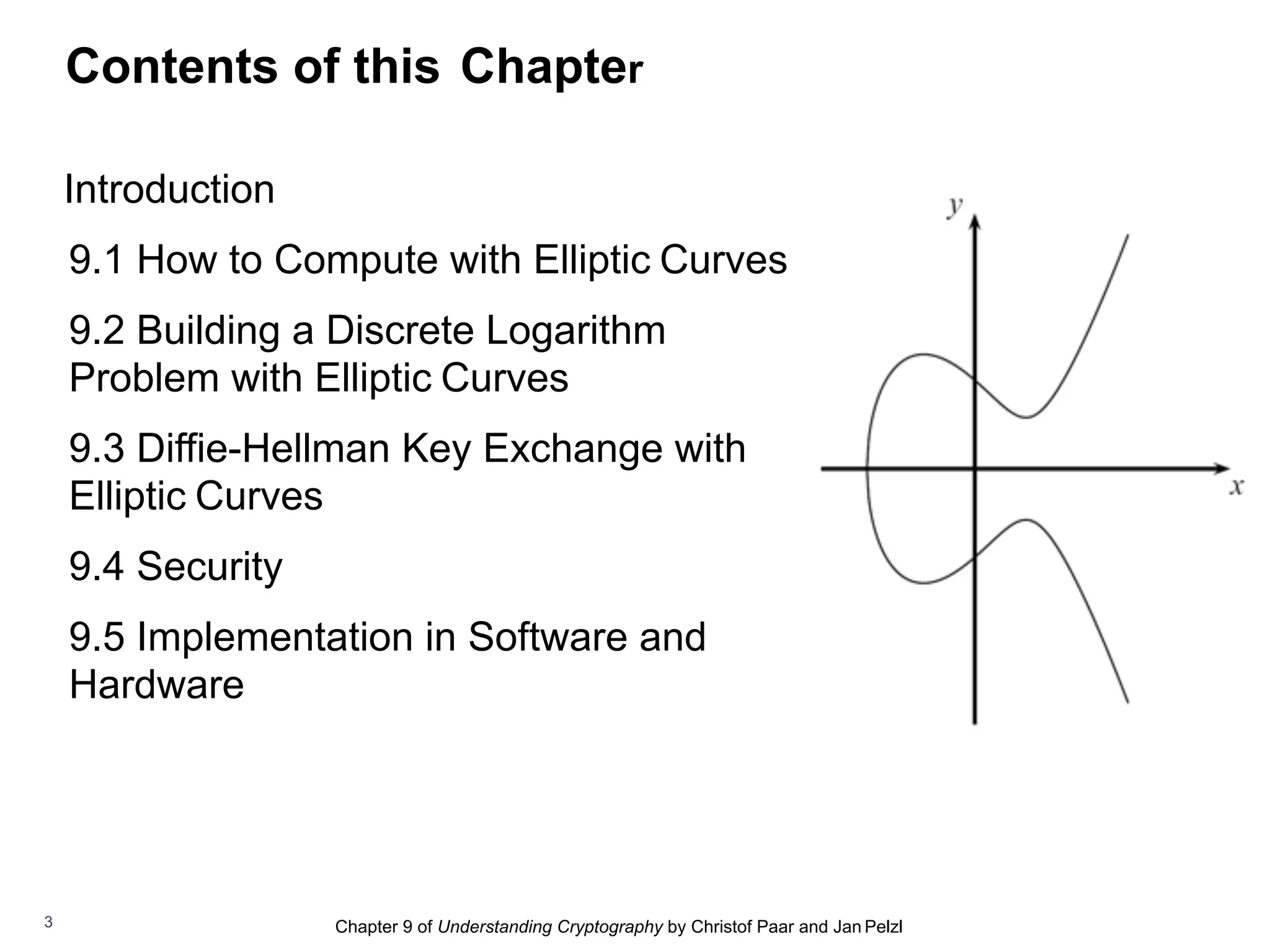 Chapter 9 of Understanding Cryptography by Christof Paar and Jan Pelzl
Contents of this Chapter
Introduction
9.1 How to Compute with Elliptic Curves
9.2 Building a Discrete Logarithm
Problem with Elliptic Curves
9.3 Diffie-Hellman Key Exchange with
Elliptic Curves
9.4 Security
9.5 Implementation in Software and
Hardware
3
 