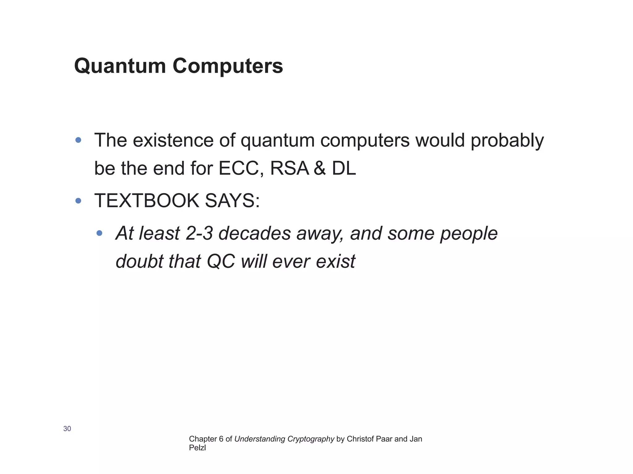 Chapter 6 of Understanding Cryptography by Christof Paar and Jan
Pelzl
Quantum Computers
30
• The existence of quantum computers would probably
be the end for ECC, RSA & DL
• TEXTBOOK SAYS:
• At least 2-3 decades away, and some people
doubt that QC will ever exist
 