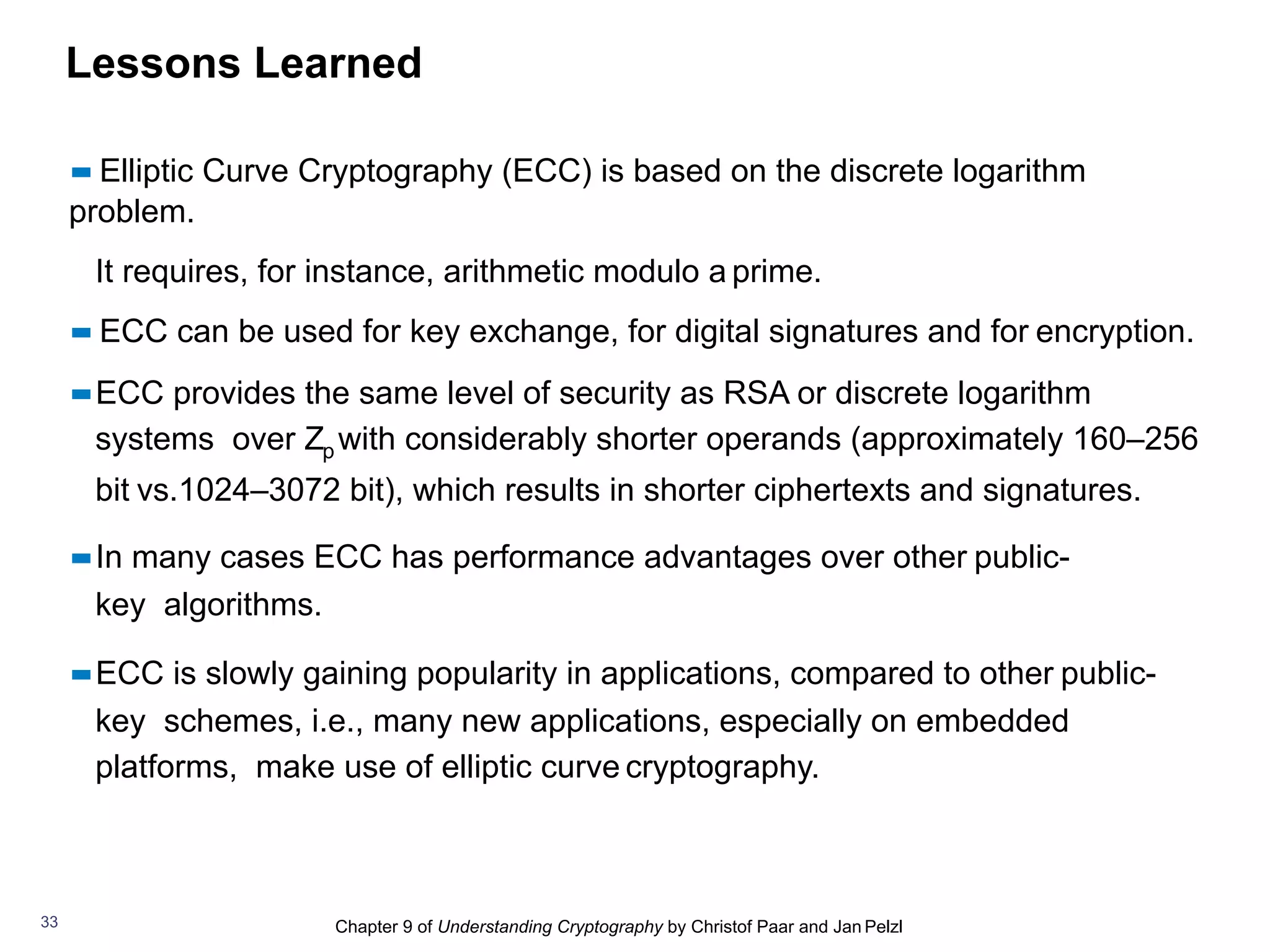 Chapter 9 of Understanding Cryptography by Christof Paar and Jan Pelzl33
▪▪ Elliptic Curve Cryptography (ECC) is based on the discrete logarithm
problem.
It requires, for instance, arithmetic modulo a prime.
▪▪ ECC can be used for key exchange, for digital signatures and for encryption.
▪▪ECC provides the same level of security as RSA or discrete logarithm
systems over Zp with considerably shorter operands (approximately 160–256
bit vs.1024–3072 bit), which results in shorter ciphertexts and signatures.
▪▪In many cases ECC has performance advantages over other public-
key algorithms.
▪▪ECC is slowly gaining popularity in applications, compared to other public-
key schemes, i.e., many new applications, especially on embedded
platforms, make use of elliptic curve cryptography.
Lessons Learned
 
