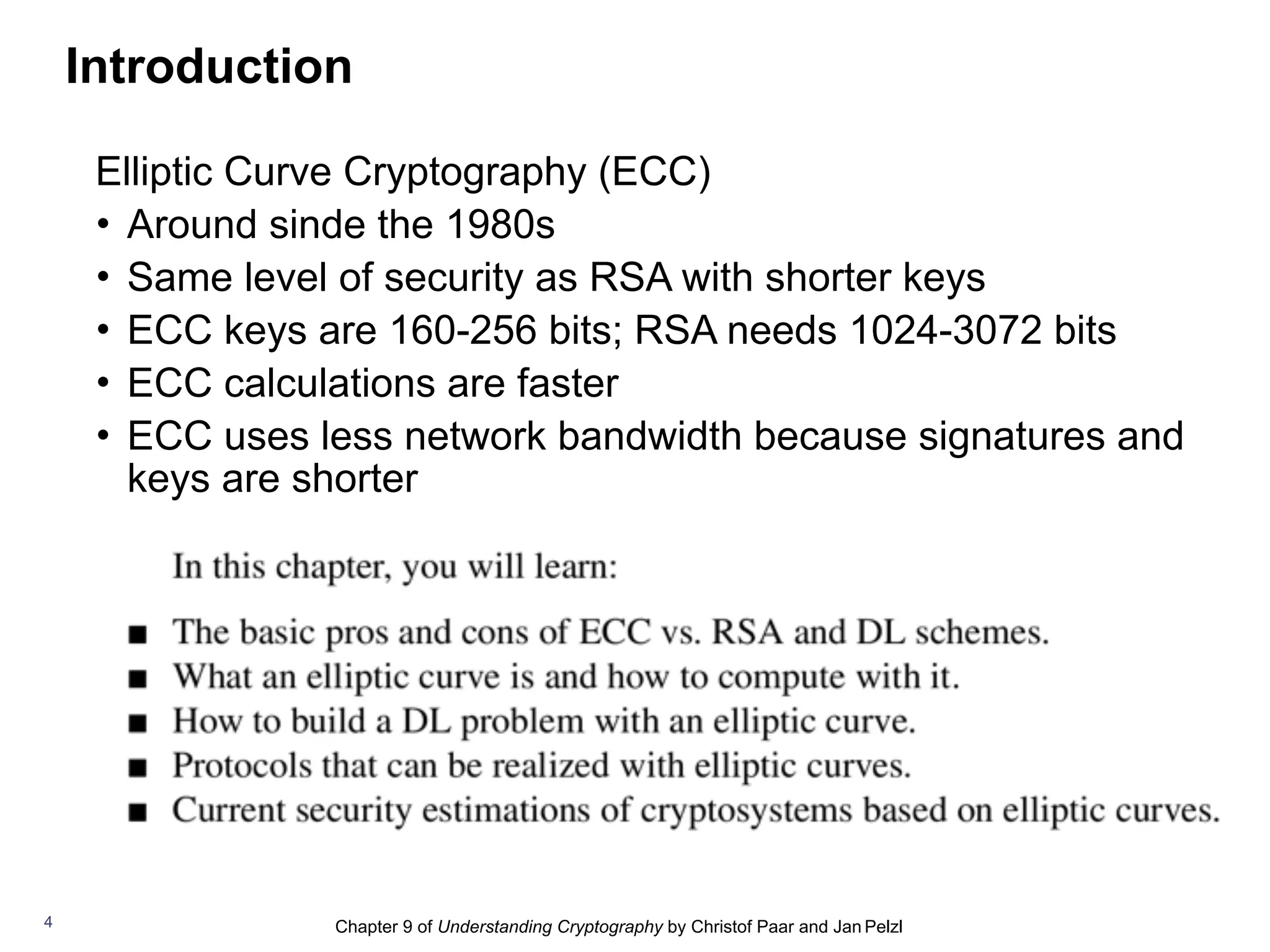 Chapter 9 of Understanding Cryptography by Christof Paar and Jan Pelzl
Elliptic Curve Cryptography (ECC)
• Around sinde the 1980s
• Same level of security as RSA with shorter keys
• ECC keys are 160-256 bits; RSA needs 1024-3072 bits
• ECC calculations are faster
• ECC uses less network bandwidth because signatures and
keys are shorter
4
Introduction
 