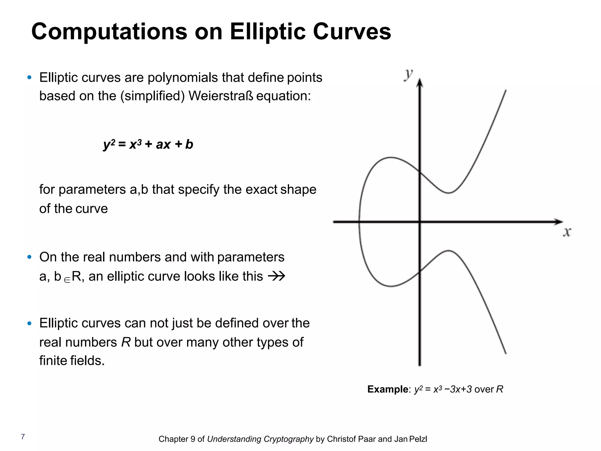 Chapter 9 of Understanding Cryptography by Christof Paar and Jan Pelzl
Computations on Elliptic Curves
Example: y2 = x3 −3x+3 over R
7
• Elliptic curves are polynomials that define points
based on the (simplified) Weierstraß equation:
y2 = x3 + ax + b
for parameters a,b that specify the exact shape
of the curve
• On the real numbers and with parameters
a, b ∈R, an elliptic curve looks like this !!
• Elliptic curves can not just be defined over the
real numbers R but over many other types of
finite fields.
 