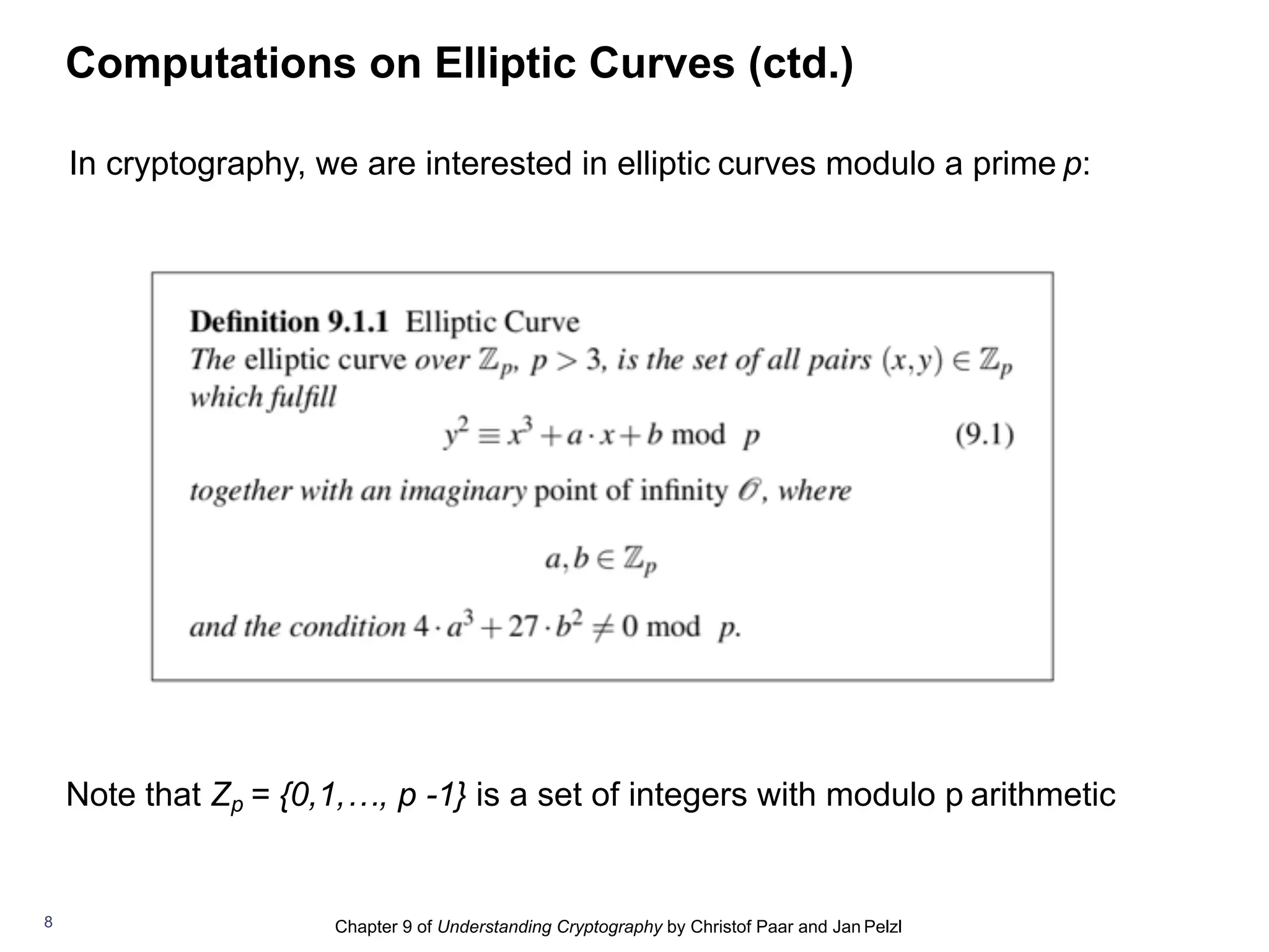 Chapter 9 of Understanding Cryptography by Christof Paar and Jan Pelzl
Computations on Elliptic Curves (ctd.)
8
In cryptography, we are interested in elliptic curves modulo a prime p:
Note that Zp = {0,1,…, p -1} is a set of integers with modulo p arithmetic
 