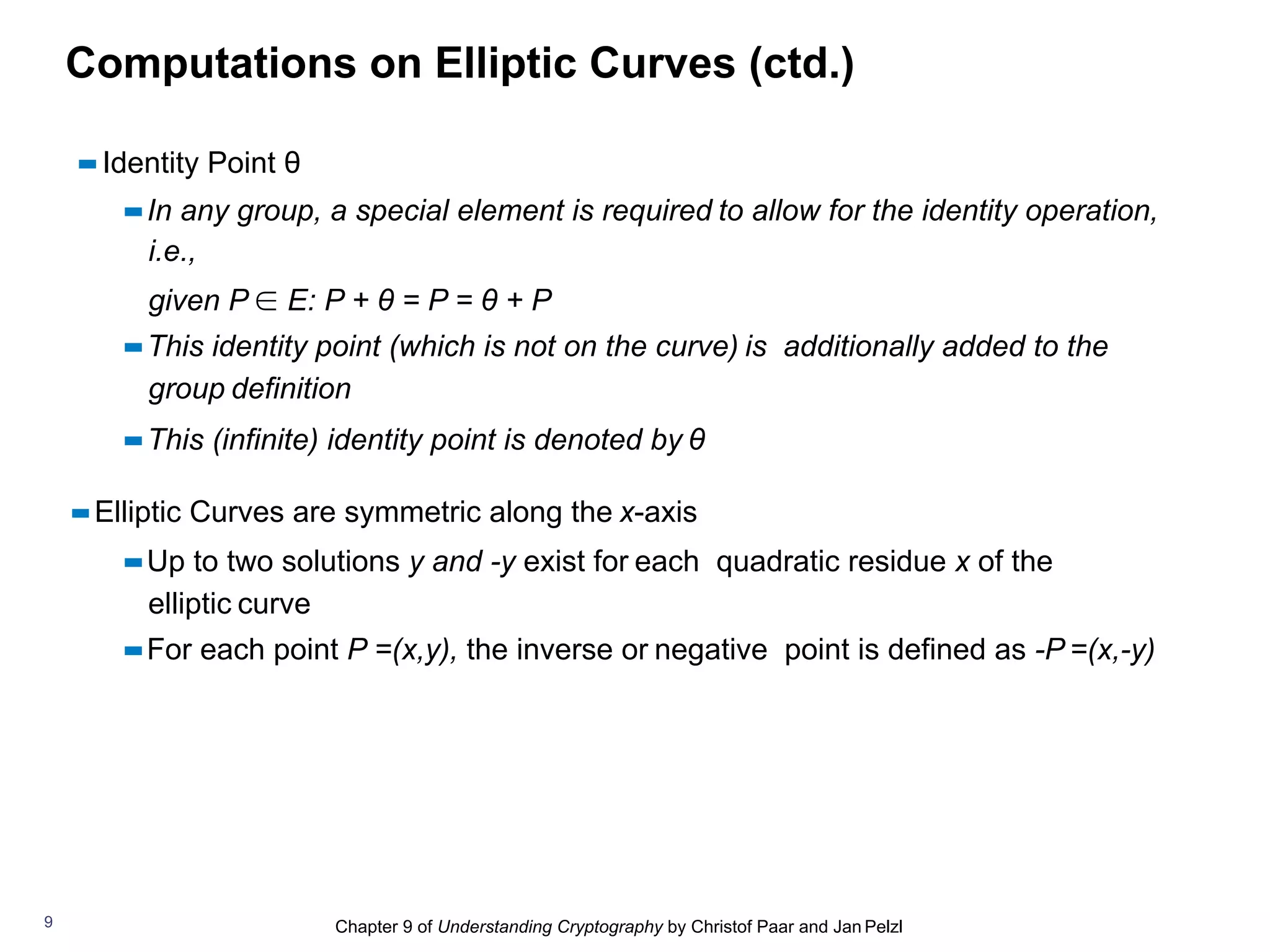 Chapter 9 of Understanding Cryptography by Christof Paar and Jan Pelzl
Computations on Elliptic Curves (ctd.)
▪▪Identity Point θ
▪▪In any group, a special element is required to allow for the identity operation,
i.e.,
given P ∈ E: P + θ = P = θ + P
▪▪This identity point (which is not on the curve) is additionally added to the
group definition
▪▪This (infinite) identity point is denoted by θ
▪▪Elliptic Curves are symmetric along the x-axis
▪▪Up to two solutions y and -y exist for each quadratic residue x of the
elliptic curve
▪▪For each point P =(x,y), the inverse or negative point is defined as -P =(x,-y)
9
 