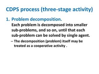CDPS process (three-stage activity)
1. Problem decomposition.
Each problem is decomposed into smaller
sub-problems, and so on, until that each
sub-problem can be solved by single agent.
– The decomposition (problem) itself may be
treated as a cooperative activity .
 
