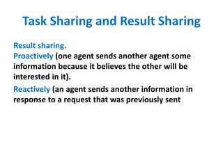 Task Sharing and Result Sharing
Result sharing.
Proactively (one agent sends another agent some
information because it believes the other will be
interested in it).
Reactively (an agent sends another information in
response to a request that was previously sent
 