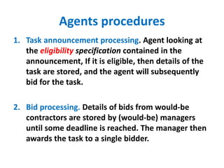 Agents procedures
1. Task announcement processing. Agent looking at
the eligibility specification contained in the
announcement, If it is eligible, then details of the
task are stored, and the agent will subsequently
bid for the task.
2. Bid processing. Details of bids from would-be
contractors are stored by (would-be) managers
until some deadline is reached. The manager then
awards the task to a single bidder.
 