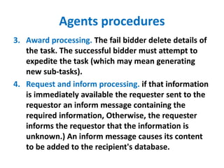 Agents procedures
3. Award processing. The fail bidder delete details of
the task. The successful bidder must attempt to
expedite the task (which may mean generating
new sub-tasks).
4. Request and inform processing. if that information
is immediately available the requester sent to the
requestor an inform message containing the
required information, Otherwise, the requester
informs the requestor that the information is
unknown.) An inform message causes its content
to be added to the recipient's database.
 