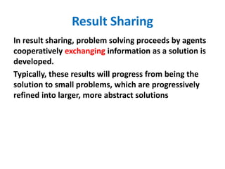 Result Sharing
In result sharing, problem solving proceeds by agents
cooperatively exchanging information as a solution is
developed.
Typically, these results will progress from being the
solution to small problems, which are progressively
refined into larger, more abstract solutions
 