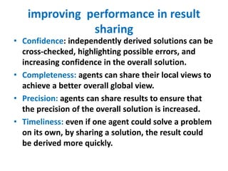 improving performance in result
sharing
• Confidence: independently derived solutions can be
cross-checked, highlighting possible errors, and
increasing confidence in the overall solution.
• Completeness: agents can share their local views to
achieve a better overall global view.
• Precision: agents can share results to ensure that
the precision of the overall solution is increased.
• Timeliness: even if one agent could solve a problem
on its own, by sharing a solution, the result could
be derived more quickly.
 