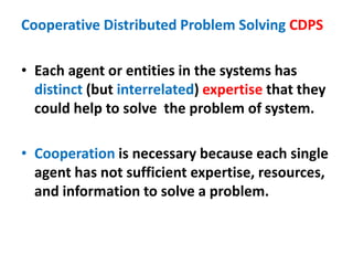 Cooperative Distributed Problem Solving CDPS
• Each agent or entities in the systems has
distinct (but interrelated) expertise that they
could help to solve the problem of system.
• Cooperation is necessary because each single
agent has not sufficient expertise, resources,
and information to solve a problem.
 
