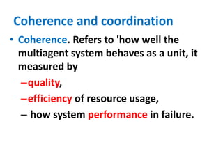 Coherence and coordination
• Coherence. Refers to 'how well the
multiagent system behaves as a unit, it
measured by
–quality,
–efficiency of resource usage,
– how system performance in failure.
 