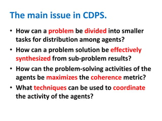 The main issue in CDPS.
• How can a problem be divided into smaller
tasks for distribution among agents?
• How can a problem solution be effectively
synthesized from sub-problem results?
• How can the problem-solving activities of the
agents be maximizes the coherence metric?
• What techniques can be used to coordinate
the activity of the agents?
 