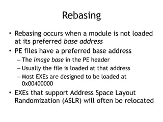 Rebasing
• Rebasing occurs when a module is not loaded
at its preferred base address


• PE files have a preferred base address


– The image base in the PE header


– Usually the file is loaded at that address


– Most EXEs are designed to be loaded at
0x00400000


• EXEs that support Address Space Layout
Randomization (ASLR) will often be relocated
 