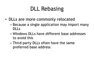 DLL Rebasing
• DLLs are more commonly relocated


– Because a single application may import many
DLLs


– Windows DLLs have different base addresses
to avoid this


– Third-party DLLs often have the same
preferred base address
 