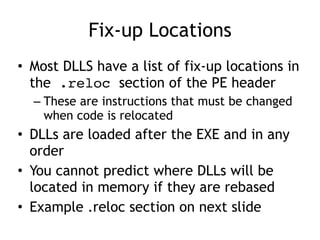 Fix-up Locations
• Most DLLS have a list of fix-up locations in
the .reloc section of the PE header


– These are instructions that must be changed
when code is relocated


• DLLs are loaded after the EXE and in any
order


• You cannot predict where DLLs will be
located in memory if they are rebased


• Example .reloc section on next slide
 