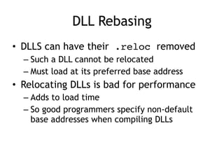 DLL Rebasing
• DLLS can have their .reloc removed


– Such a DLL cannot be relocated


– Must load at its preferred base address


• Relocating DLLs is bad for performance


– Adds to load time


– So good programmers specify non-default
base addresses when compiling DLLs
 