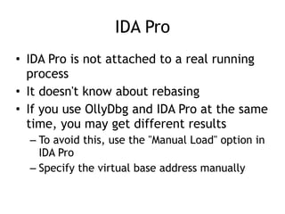 IDA Pro
• IDA Pro is not attached to a real running
process


• It doesn't know about rebasing


• If you use OllyDbg and IDA Pro at the same
time, you may get different results


– To avoid this, use the "Manual Load" option in
IDA Pro


– Specify the virtual base address manually
 