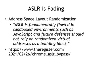 ASLR is Fading
• Address Space Layout Randomization


• "ASLR is fundamentally flawed in
sandboxed environments such as
JavaScript and future defenses should
not rely on randomized virtual
addresses as a building block."


• https://www.theregister.com/
2021/02/26/chrome_aslr_bypass/
 