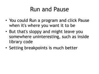 Run and Pause
• You could Run a program and click Pause
when it's where you want it to be


• But that's sloppy and might leave you
somewhere uninteresting, such as inside
library code


• Setting breakpoints is much better
 