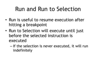 Run and Run to Selection
• Run is useful to resume execution after
hitting a breakpoint


• Run to Selection will execute until just
before the selected instruction is
executed


– If the selection is never executed, it will run
indefinitely
 