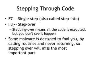 Stepping Through Code
• F7 -- Single-step (also called step-into)


• F8 -- Step-over


– Stepping-over means all the code is executed,
but you don't see it happen


• Some malware is designed to fool you, by
calling routines and never returning, so
stepping over will miss the most
important part
 