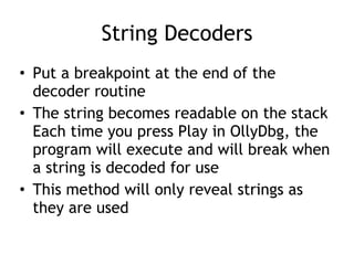 String Decoders
• Put a breakpoint at the end of the
decoder routine


• The string becomes readable on the stack
 
Each time you press Play in OllyDbg, the
program will execute and will break when
a string is decoded for use


• This method will only reveal strings as
they are used
 