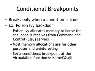 Conditional Breakpoints
• Breaks only when a condition is true


• Ex: Poison Ivy backdoor


– Poison Ivy allocates memory to house the
shellcode it receives from Command and
Control (C&C) servers


– Most memory allocations are for other
purposes and uninteresting


– Set a conditional breakpoint at the
VirtualAlloc function in Kernel32.dll
 