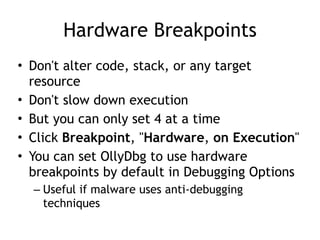 Hardware Breakpoints
• Don't alter code, stack, or any target
resource


• Don't slow down execution


• But you can only set 4 at a time


• Click Breakpoint, "Hardware, on Execution"


• You can set OllyDbg to use hardware
breakpoints by default in Debugging Options


– Useful if malware uses anti-debugging
techniques
 