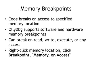 Memory Breakpoints
• Code breaks on access to specified
memory location


• OllyDbg supports software and hardware
memory breakpoints


• Can break on read, write, execute, or any
access


• Right-click memory location, click
Breakpoint, "Memory, on Access"
 
