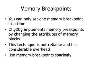Memory Breakpoints
• You can only set one memory breakpoint
at a time


• OllyDbg implements memory breakpoints
by changing the attributes of memory
blocks


• This technique is not reliable and has
considerable overhead


• Use memory breakpoints sparingly
 