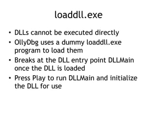 loaddll.exe
• DLLs cannot be executed directly


• OllyDbg uses a dummy loaddll.exe
program to load them


• Breaks at the DLL entry point DLLMain
once the DLL is loaded


• Press Play to run DLLMain and initialize
the DLL for use
 