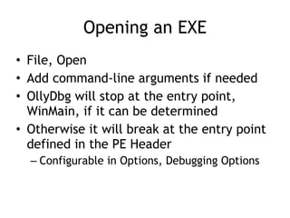 Opening an EXE
• File, Open


• Add command-line arguments if needed


• OllyDbg will stop at the entry point,
WinMain, if it can be determined


• Otherwise it will break at the entry point
defined in the PE Header


– Configurable in Options, Debugging Options
 