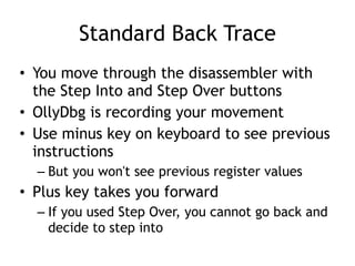 Standard Back Trace
• You move through the disassembler with
the Step Into and Step Over buttons


• OllyDbg is recording your movement


• Use minus key on keyboard to see previous
instructions


– But you won't see previous register values


• Plus key takes you forward


– If you used Step Over, you cannot go back and
decide to step into
 