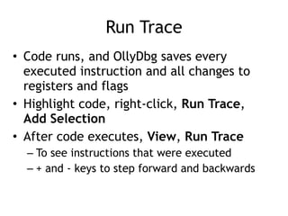 Run Trace
• Code runs, and OllyDbg saves every
executed instruction and all changes to
registers and flags


• Highlight code, right-click, Run Trace,
Add Selection


• After code executes, View, Run Trace


– To see instructions that were executed


– + and - keys to step forward and backwards
 