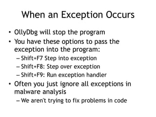 When an Exception Occurs
• OllyDbg will stop the program


• You have these options to pass the
exception into the program:


– Shift+F7 Step into exception


– Shift+F8: Step over exception


– Shift+F9: Run exception handler


• Often you just ignore all exceptions in
malware analysis


– We aren't trying to fix problems in code
 