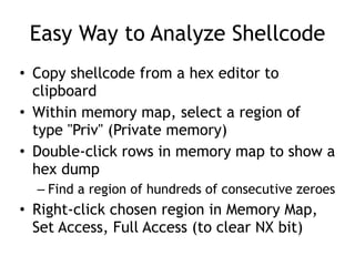 Easy Way to Analyze Shellcode
• Copy shellcode from a hex editor to
clipboard


• Within memory map, select a region of
type "Priv" (Private memory)


• Double-click rows in memory map to show a
hex dump


– Find a region of hundreds of consecutive zeroes


• Right-click chosen region in Memory Map,
Set Access, Full Access (to clear NX bit)
 