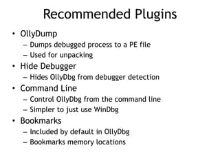 Recommended Plugins
• OllyDump


– Dumps debugged process to a PE file


– Used for unpacking


• Hide Debugger


– Hides OllyDbg from debugger detection


• Command Line


– Control OllyDbg from the command line


– Simpler to just use WinDbg


• Bookmarks


– Included by default in OllyDbg


– Bookmarks memory locations
 