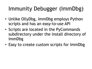 Immunity Debugger (ImmDbg)
• Unlike OllyDbg, ImmDbg employs Python
scripts and has an easy-to-use API


• Scripts are located in the PyCommands
subdirectory under the install directory of
ImmDbg


• Easy to create custom scripts for ImmDbg
 