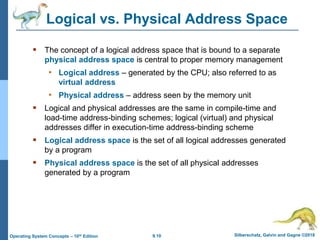 9.10 Silberschatz, Galvin and Gagne ©2018
Operating System Concepts – 10th Edition
Logical vs. Physical Address Space
 The concept of a logical address space that is bound to a separate
physical address space is central to proper memory management
• Logical address – generated by the CPU; also referred to as
virtual address
• Physical address – address seen by the memory unit
 Logical and physical addresses are the same in compile-time and
load-time address-binding schemes; logical (virtual) and physical
addresses differ in execution-time address-binding scheme
 Logical address space is the set of all logical addresses generated
by a program
 Physical address space is the set of all physical addresses
generated by a program
 