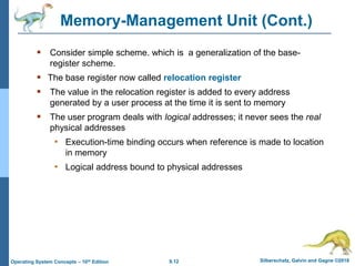 9.12 Silberschatz, Galvin and Gagne ©2018
Operating System Concepts – 10th Edition
Memory-Management Unit (Cont.)
 Consider simple scheme. which is a generalization of the base-
register scheme.
 The base register now called relocation register
 The value in the relocation register is added to every address
generated by a user process at the time it is sent to memory
 The user program deals with logical addresses; it never sees the real
physical addresses
• Execution-time binding occurs when reference is made to location
in memory
• Logical address bound to physical addresses
 