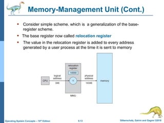 9.13 Silberschatz, Galvin and Gagne ©2018
Operating System Concepts – 10th Edition
Memory-Management Unit (Cont.)
 Consider simple scheme. which is a generalization of the base-
register scheme.
 The base register now called relocation register
 The value in the relocation register is added to every address
generated by a user process at the time it is sent to memory
 
