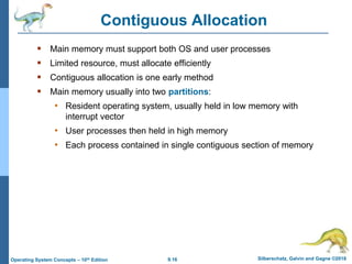 9.16 Silberschatz, Galvin and Gagne ©2018
Operating System Concepts – 10th Edition
Contiguous Allocation
 Main memory must support both OS and user processes
 Limited resource, must allocate efficiently
 Contiguous allocation is one early method
 Main memory usually into two partitions:
• Resident operating system, usually held in low memory with
interrupt vector
• User processes then held in high memory
• Each process contained in single contiguous section of memory
 