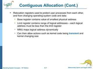 9.17 Silberschatz, Galvin and Gagne ©2018
Operating System Concepts – 10th Edition
Contiguous Allocation (Cont.)
 Relocation registers used to protect user processes from each other,
and from changing operating-system code and data
• Base register contains value of smallest physical address
• Limit register contains range of logical addresses – each logical
address must be less than the limit register
• MMU maps logical address dynamically
• Can then allow actions such as kernel code being transient and
kernel changing size
 