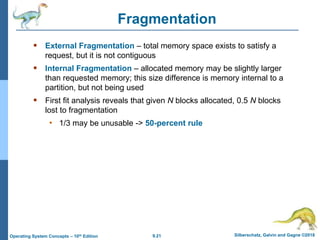 9.21 Silberschatz, Galvin and Gagne ©2018
Operating System Concepts – 10th Edition
Fragmentation
 External Fragmentation – total memory space exists to satisfy a
request, but it is not contiguous
 Internal Fragmentation – allocated memory may be slightly larger
than requested memory; this size difference is memory internal to a
partition, but not being used
 First fit analysis reveals that given N blocks allocated, 0.5 N blocks
lost to fragmentation
• 1/3 may be unusable -> 50-percent rule
 