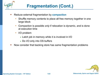9.22 Silberschatz, Galvin and Gagne ©2018
Operating System Concepts – 10th Edition
Fragmentation (Cont.)
 Reduce external fragmentation by compaction
• Shuffle memory contents to place all free memory together in one
large block
• Compaction is possible only if relocation is dynamic, and is done
at execution time
• I/O problem
 Latch job in memory while it is involved in I/O
 Do I/O only into OS buffers
 Now consider that backing store has same fragmentation problems
 