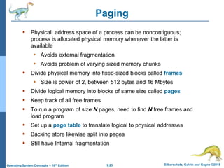 9.23 Silberschatz, Galvin and Gagne ©2018
Operating System Concepts – 10th Edition
Paging
 Physical address space of a process can be noncontiguous;
process is allocated physical memory whenever the latter is
available
• Avoids external fragmentation
• Avoids problem of varying sized memory chunks
 Divide physical memory into fixed-sized blocks called frames
• Size is power of 2, between 512 bytes and 16 Mbytes
 Divide logical memory into blocks of same size called pages
 Keep track of all free frames
 To run a program of size N pages, need to find N free frames and
load program
 Set up a page table to translate logical to physical addresses
 Backing store likewise split into pages
 Still have Internal fragmentation
 