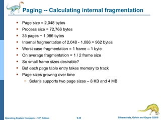 9.28 Silberschatz, Galvin and Gagne ©2018
Operating System Concepts – 10th Edition
Paging -- Calculating internal fragmentation
 Page size = 2,048 bytes
 Process size = 72,766 bytes
 35 pages + 1,086 bytes
 Internal fragmentation of 2,048 - 1,086 = 962 bytes
 Worst case fragmentation = 1 frame – 1 byte
 On average fragmentation = 1 / 2 frame size
 So small frame sizes desirable?
 But each page table entry takes memory to track
 Page sizes growing over time
• Solaris supports two page sizes – 8 KB and 4 MB
 
