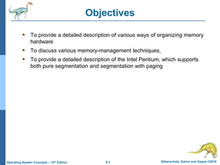 9.3 Silberschatz, Galvin and Gagne ©2018
Operating System Concepts – 10th Edition
Objectives
 To provide a detailed description of various ways of organizing memory
hardware
 To discuss various memory-management techniques,
 To provide a detailed description of the Intel Pentium, which supports
both pure segmentation and segmentation with paging
 
