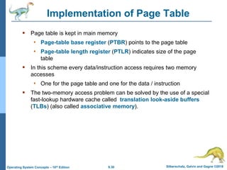 9.30 Silberschatz, Galvin and Gagne ©2018
Operating System Concepts – 10th Edition
Implementation of Page Table
 Page table is kept in main memory
• Page-table base register (PTBR) points to the page table
• Page-table length register (PTLR) indicates size of the page
table
 In this scheme every data/instruction access requires two memory
accesses
• One for the page table and one for the data / instruction
 The two-memory access problem can be solved by the use of a special
fast-lookup hardware cache called translation look-aside buffers
(TLBs) (also called associative memory).
 