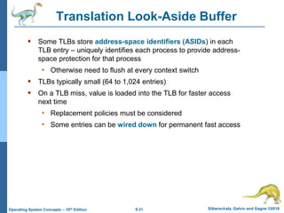 9.31 Silberschatz, Galvin and Gagne ©2018
Operating System Concepts – 10th Edition
Translation Look-Aside Buffer
 Some TLBs store address-space identifiers (ASIDs) in each
TLB entry – uniquely identifies each process to provide address-
space protection for that process
• Otherwise need to flush at every context switch
 TLBs typically small (64 to 1,024 entries)
 On a TLB miss, value is loaded into the TLB for faster access
next time
• Replacement policies must be considered
• Some entries can be wired down for permanent fast access
 